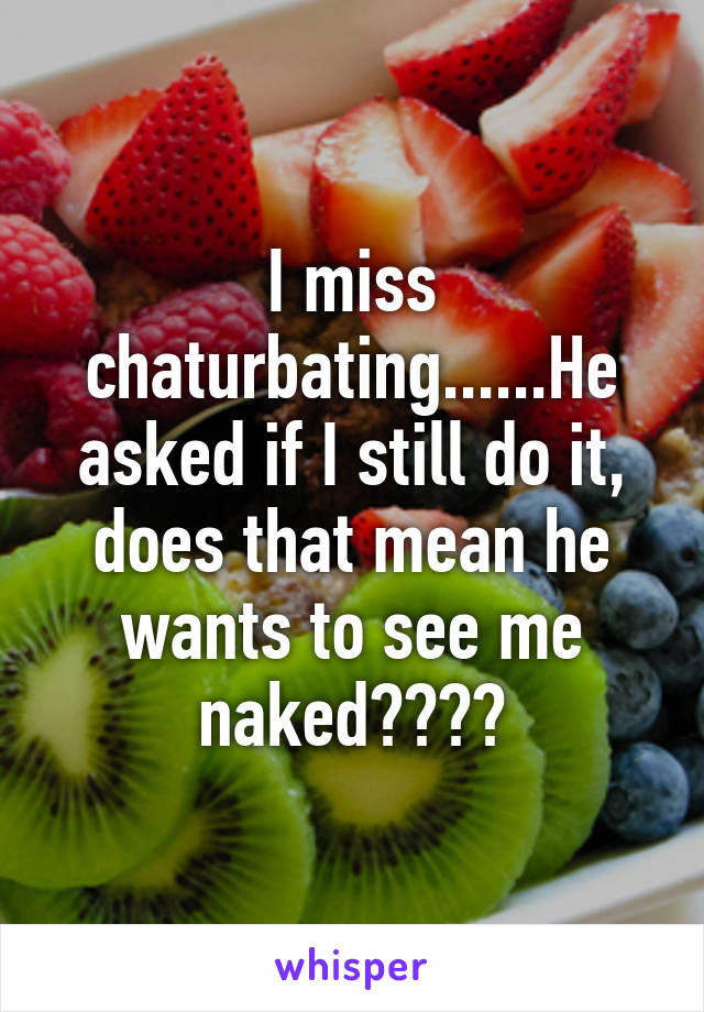 I miss chaturbating......He asked if I still do it, does that mean he wants to see me naked????