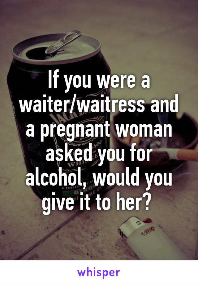 If you were a waiter/waitress and a pregnant woman asked you for alcohol, would you give it to her? 