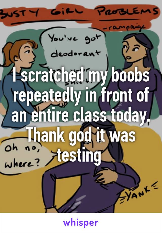 I scratched my boobs repeatedly in front of an entire class today. Thank god it was testing 