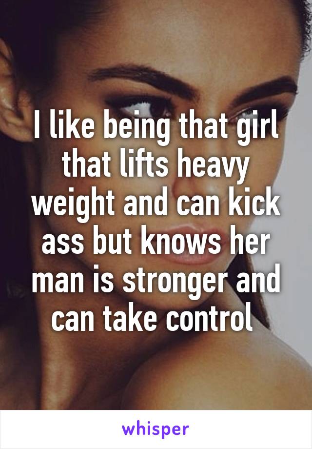 I like being that girl that lifts heavy weight and can kick ass but knows her man is stronger and can take control 