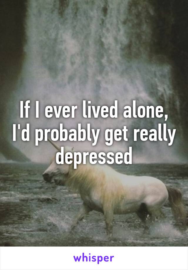 If I ever lived alone, I'd probably get really depressed