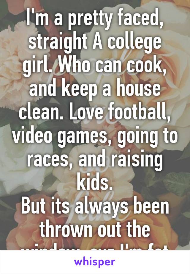 I'm a pretty faced, straight A college girl. Who can cook, and keep a house clean. Love football, video games, going to races, and raising kids.
But its always been thrown out the window, cuz I'm fat