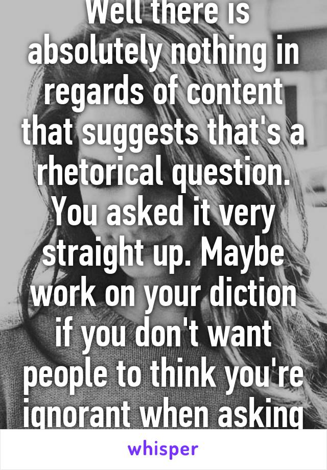  Well there is absolutely nothing in regards of content that suggests that's a rhetorical question. You asked it very straight up. Maybe work on your diction if you don't want people to think you're ignorant when asking that.