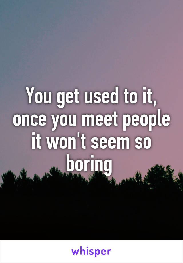 You get used to it, once you meet people it won't seem so boring 