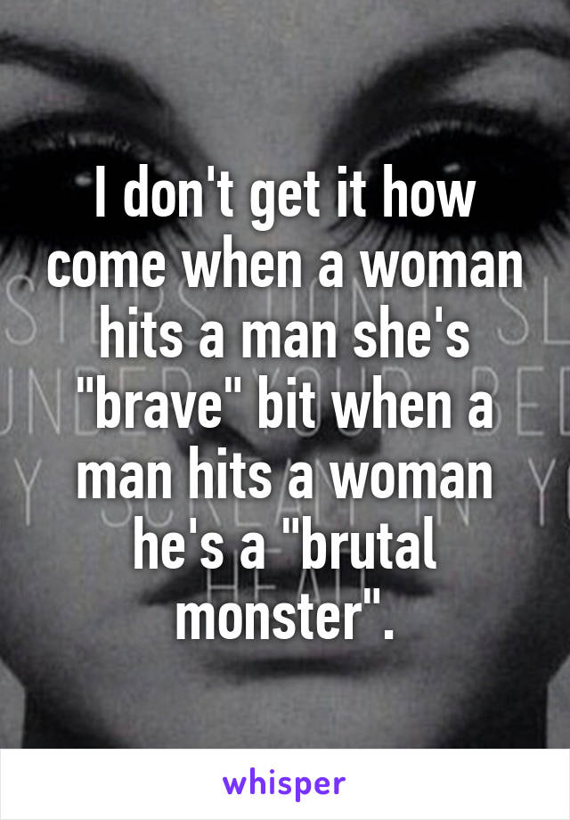 I don't get it how come when a woman hits a man she's "brave" bit when a man hits a woman he's a "brutal monster".