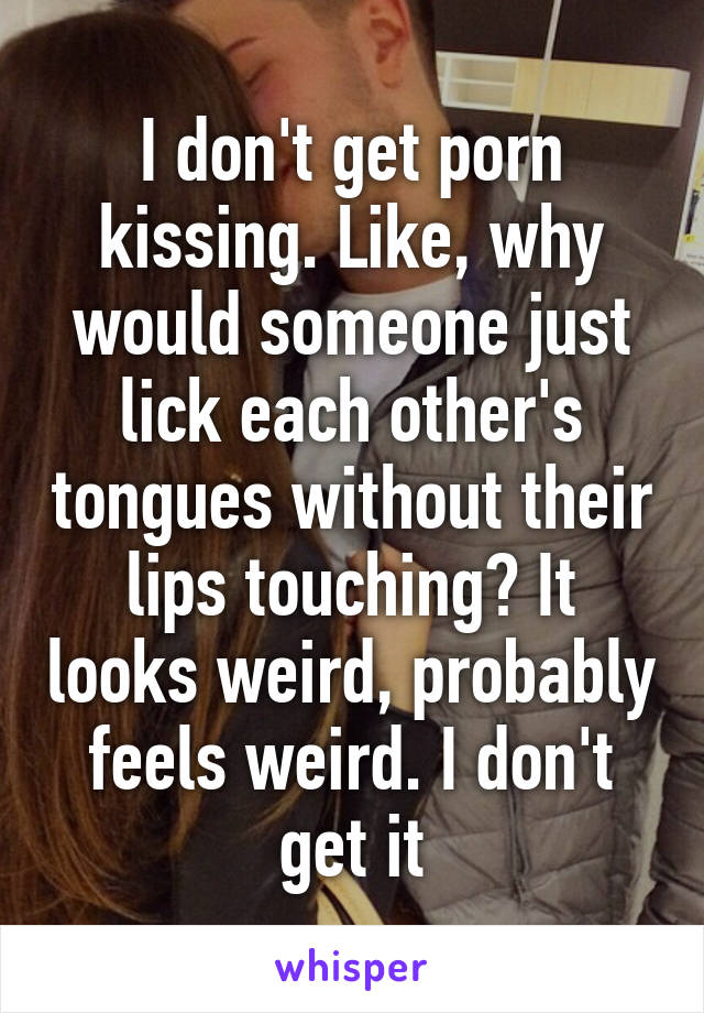 I don't get porn kissing. Like, why would someone just lick each other's tongues without their lips touching? It looks weird, probably feels weird. I don't get it