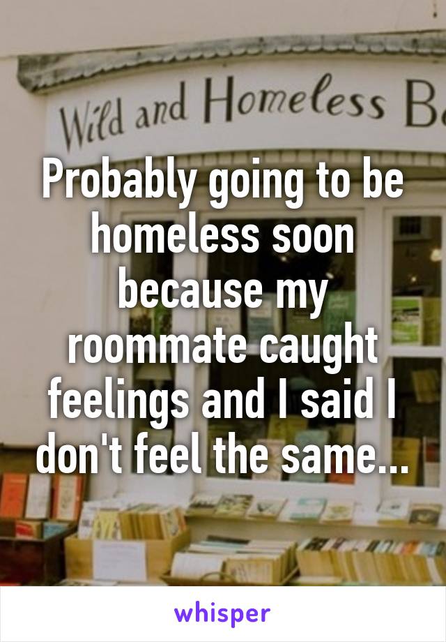 Probably going to be homeless soon because my roommate caught feelings and I said I don't feel the same...