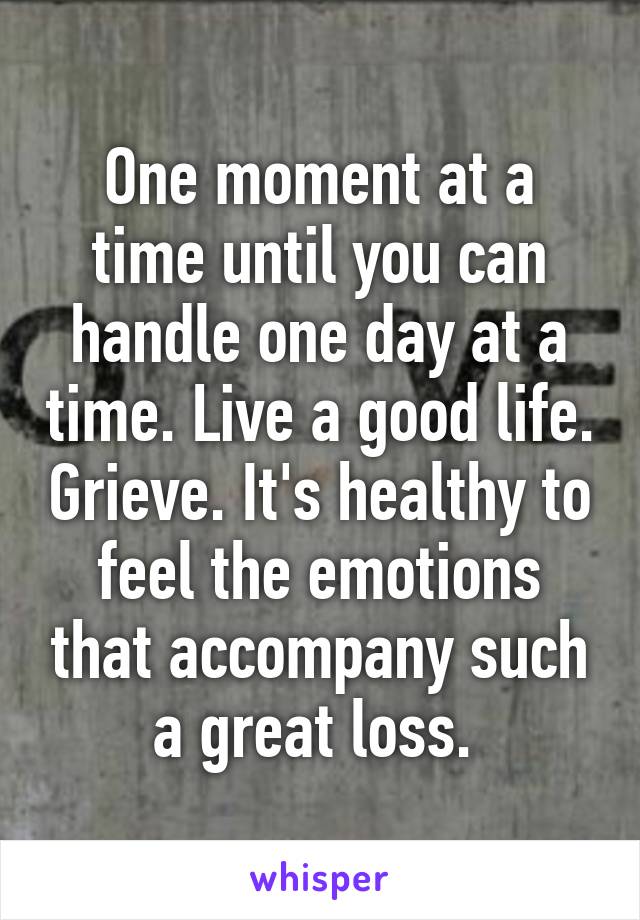 One moment at a time until you can handle one day at a time. Live a good life. Grieve. It's healthy to feel the emotions that accompany such a great loss. 