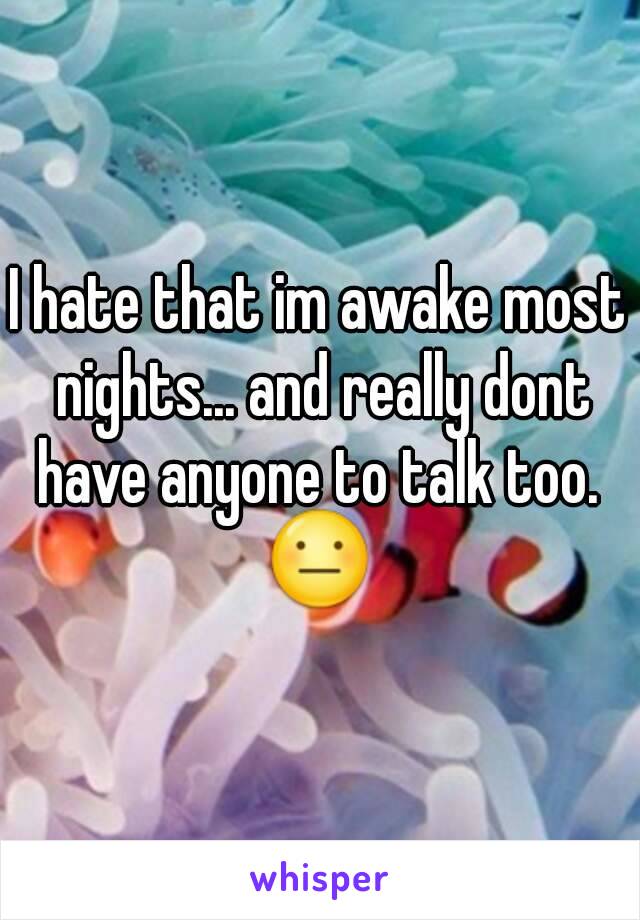 I hate that im awake most nights... and really dont have anyone to talk too. 
😐