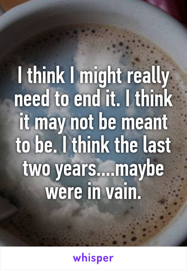 I think I might really need to end it. I think it may not be meant to be. I think the last two years....maybe were in vain.