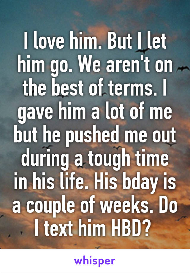 I love him. But I let him go. We aren't on the best of terms. I gave him a lot of me but he pushed me out during a tough time in his life. His bday is a couple of weeks. Do I text him HBD? 