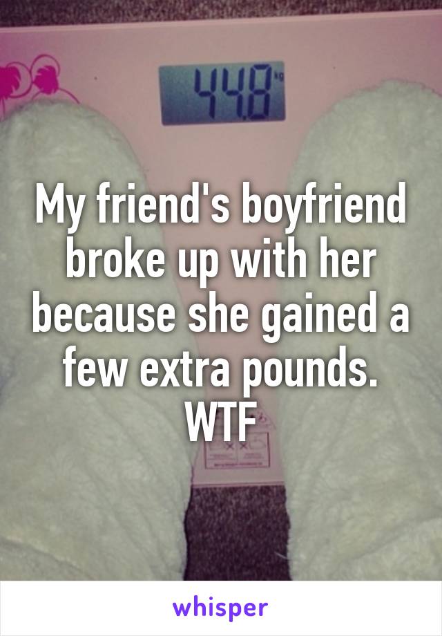 My friend's boyfriend broke up with her because she gained a few extra pounds.
WTF