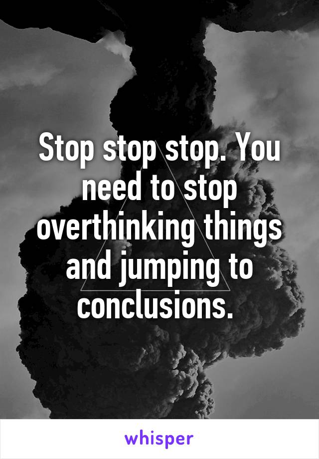 Stop stop stop. You need to stop overthinking things and jumping to conclusions. 