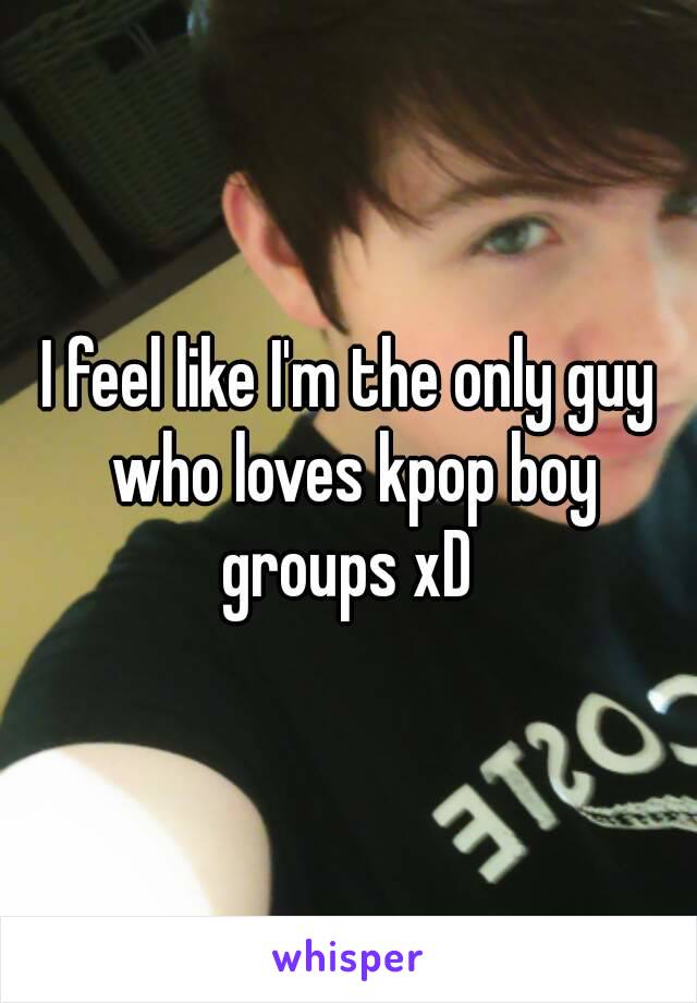 I feel like I'm the only guy who loves kpop boy groups xD 