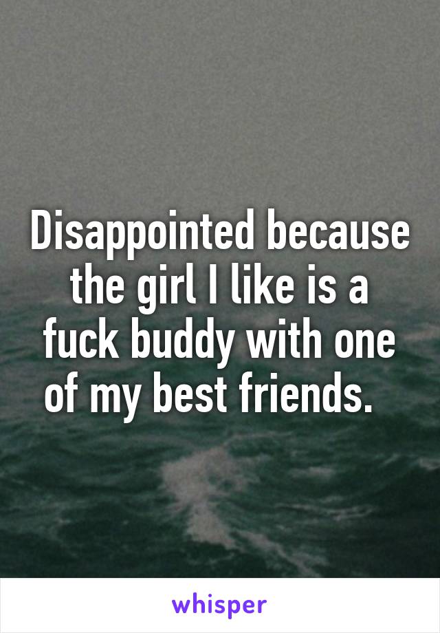 Disappointed because the girl I like is a fuck buddy with one of my best friends.  