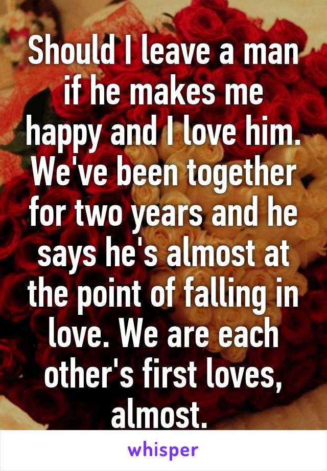 Should I leave a man if he makes me happy and I love him. We've been together for two years and he says he's almost at the point of falling in love. We are each other's first loves, almost. 