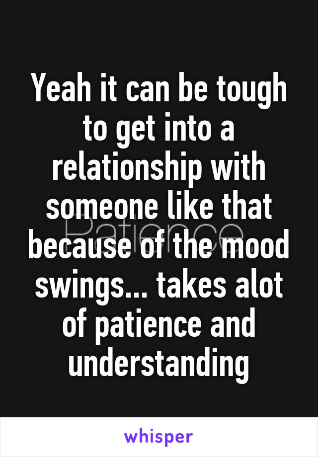 Yeah it can be tough to get into a relationship with someone like that because of the mood swings... takes alot of patience and understanding