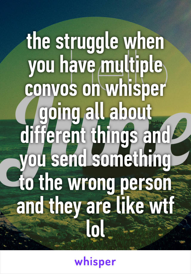 the struggle when you have multiple convos on whisper going all about different things and you send something to the wrong person and they are like wtf lol