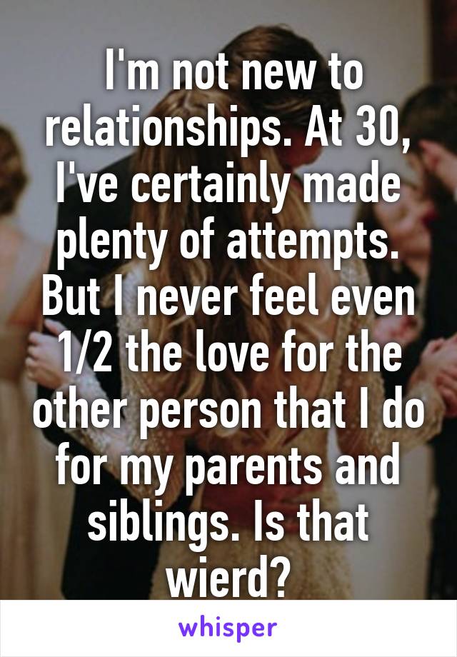  I'm not new to relationships. At 30, I've certainly made plenty of attempts. But I never feel even 1/2 the love for the other person that I do for my parents and siblings. Is that wierd?