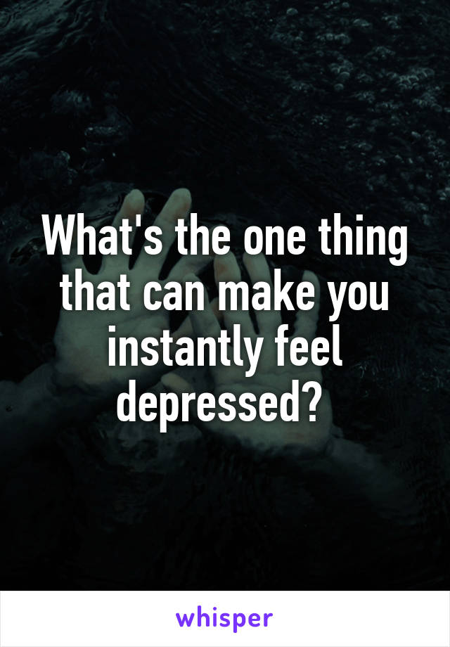 What's the one thing that can make you instantly feel depressed? 