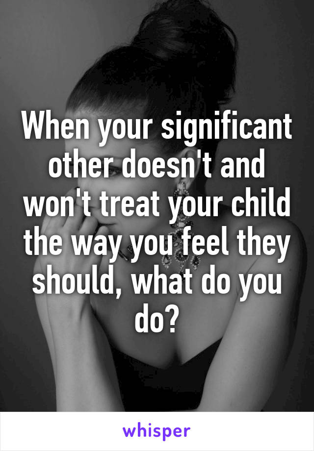 When your significant other doesn't and won't treat your child the way you feel they should, what do you do?