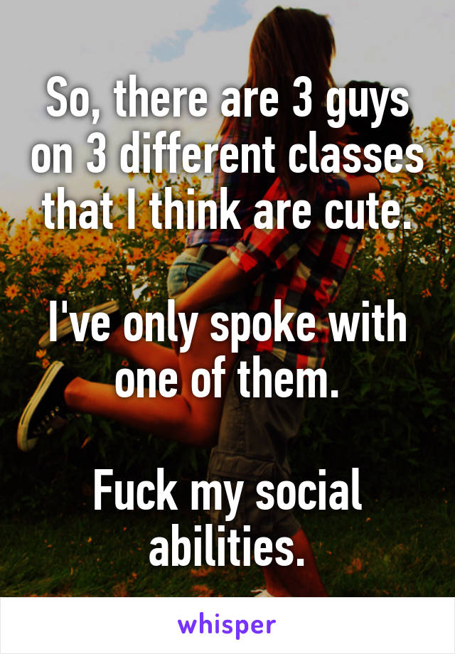 So, there are 3 guys on 3 different classes that I think are cute.

I've only spoke with one of them.

Fuck my social abilities.