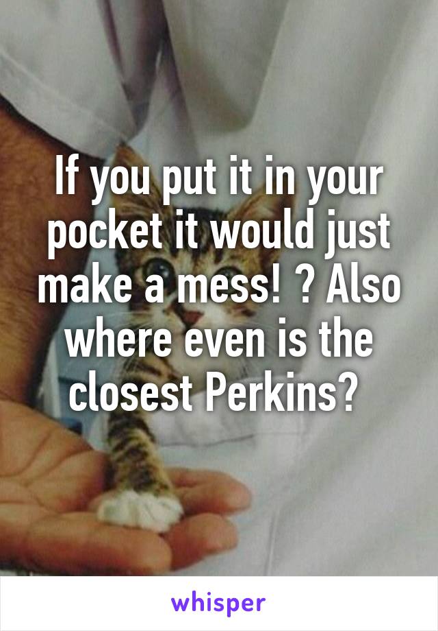 If you put it in your pocket it would just make a mess! ? Also where even is the closest Perkins? 
