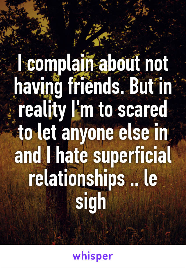 I complain about not having friends. But in reality I'm to scared to let anyone else in and I hate superficial relationships .. le sigh 