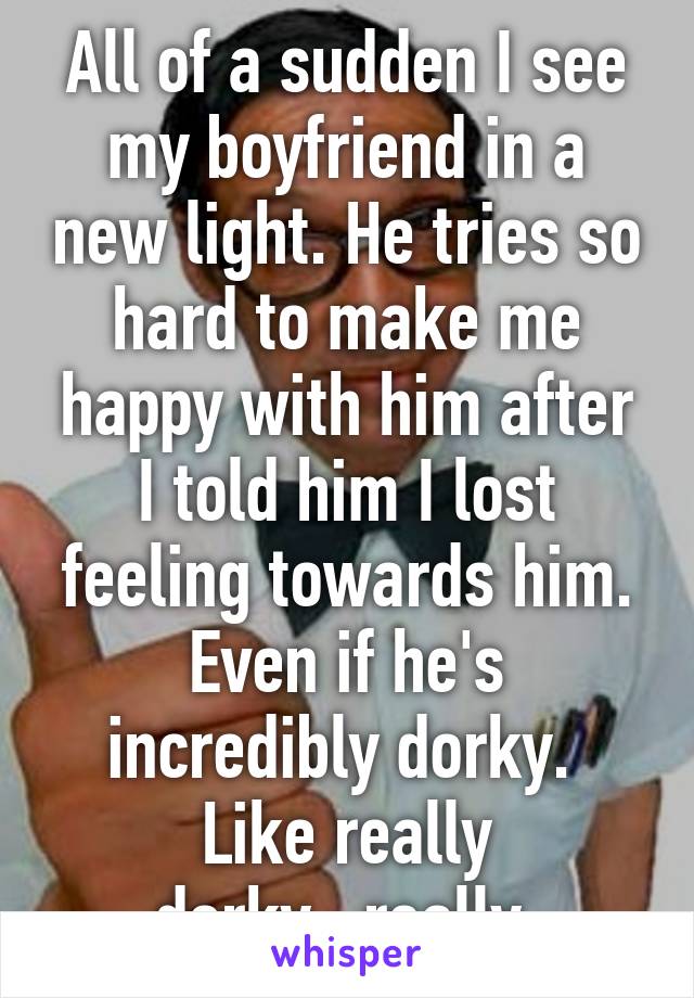 All of a sudden I see my boyfriend in a new light. He tries so hard to make me happy with him after I told him I lost feeling towards him. Even if he's incredibly dorky. 
Like really dorky...really.