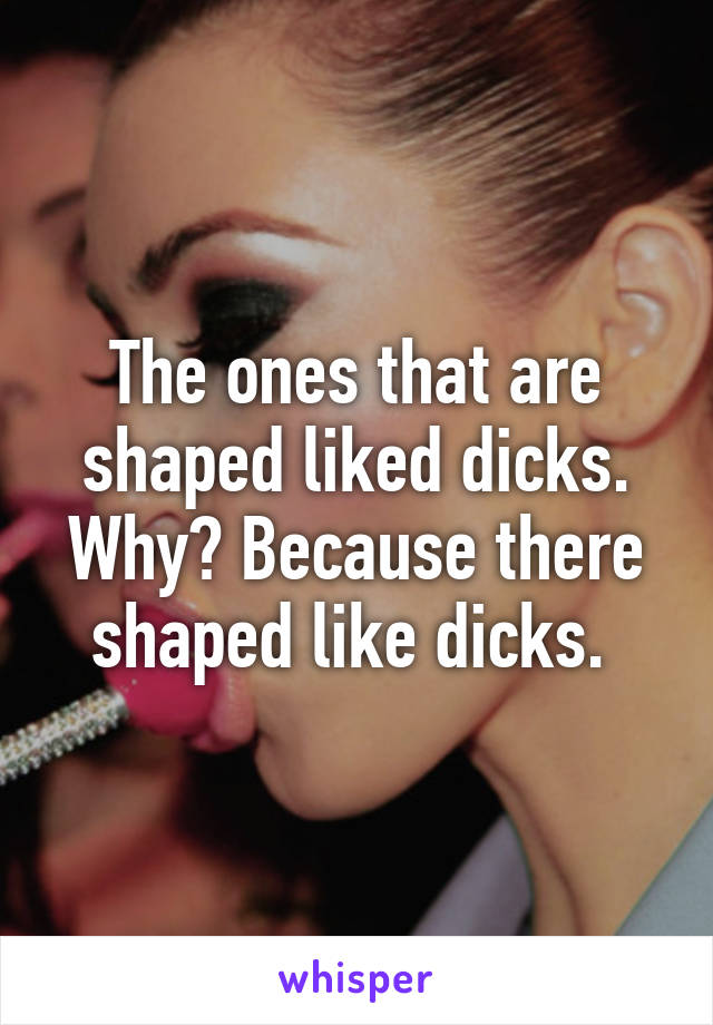 The ones that are shaped liked dicks. Why? Because there shaped like dicks. 