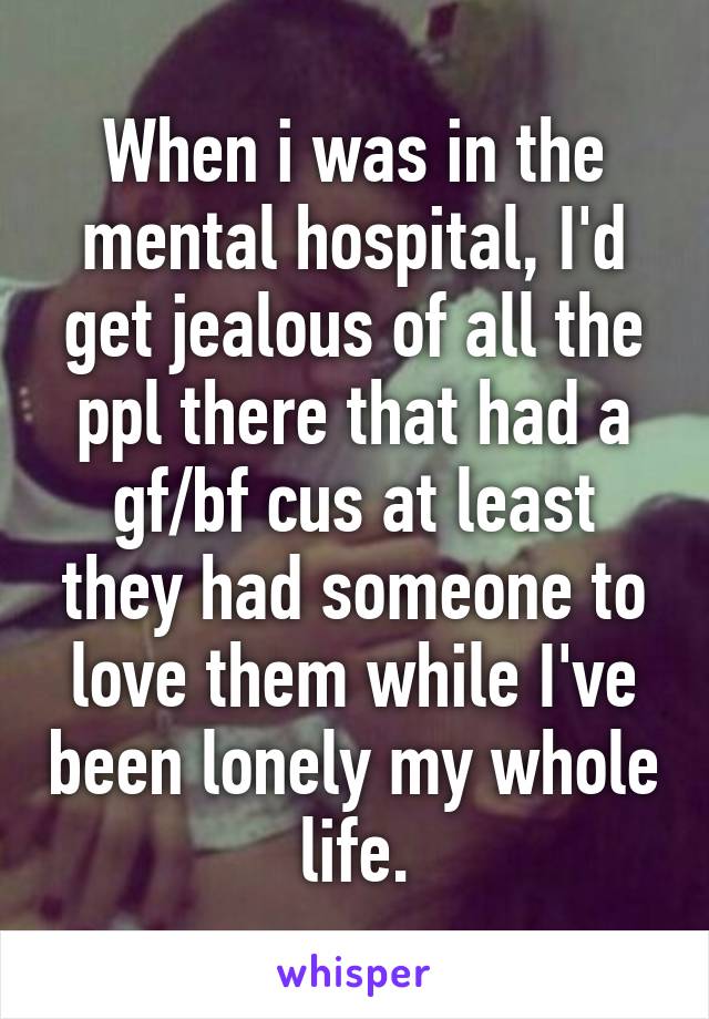 When i was in the mental hospital, I'd get jealous of all the ppl there that had a gf/bf cus at least they had someone to love them while I've been lonely my whole life.