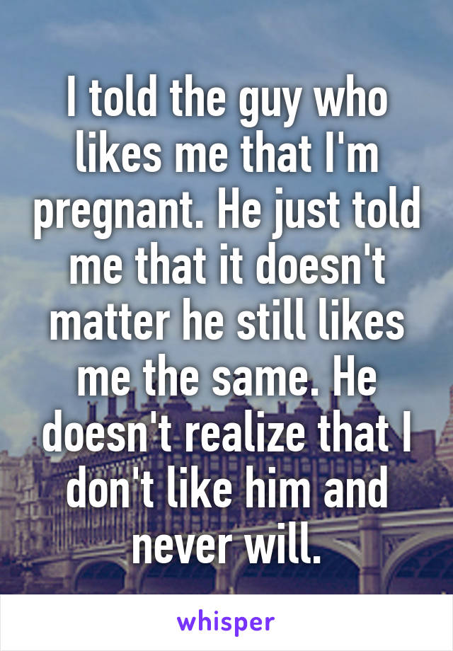 I told the guy who likes me that I'm pregnant. He just told me that it doesn't matter he still likes me the same. He doesn't realize that I don't like him and never will.