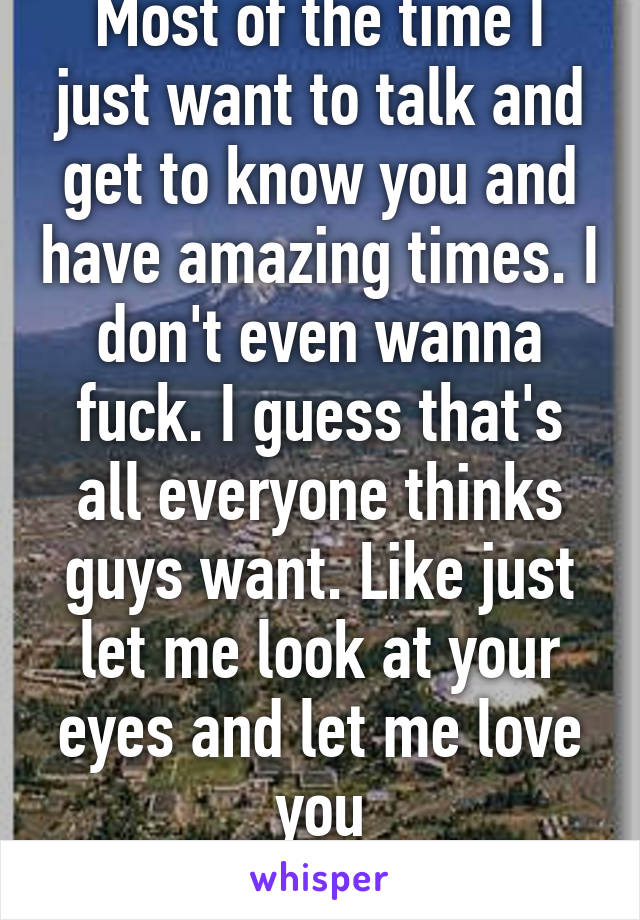 Most of the time I just want to talk and get to know you and have amazing times. I don't even wanna fuck. I guess that's all everyone thinks guys want. Like just let me look at your eyes and let me love you
M