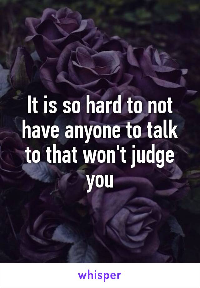 It is so hard to not have anyone to talk to that won't judge you