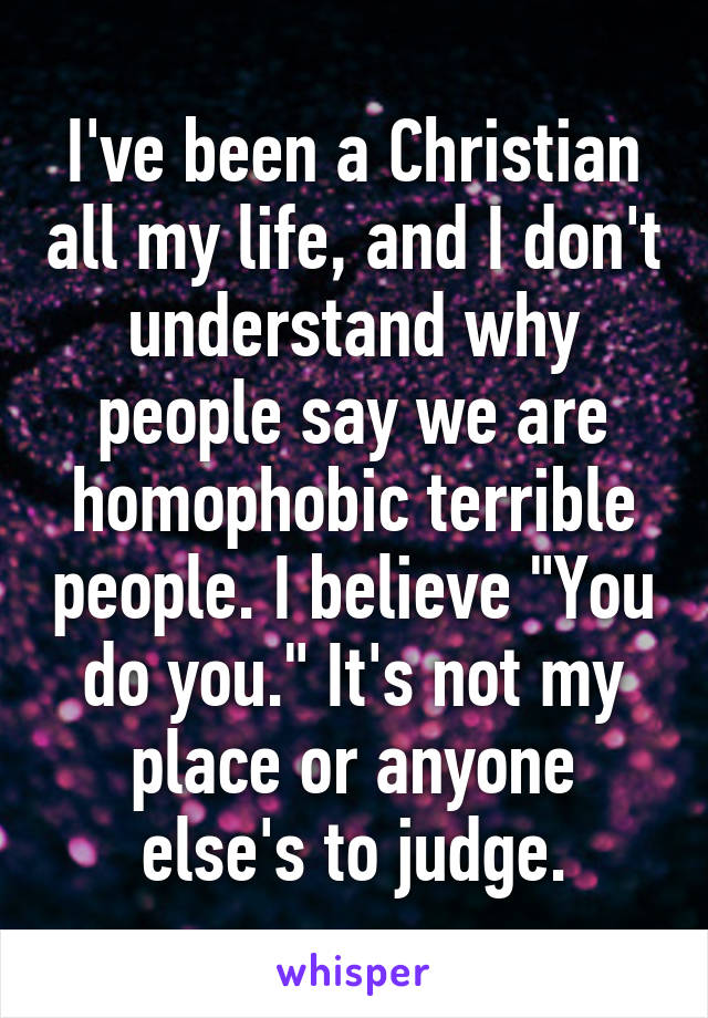 I've been a Christian all my life, and I don't understand why people say we are homophobic terrible people. I believe "You do you." It's not my place or anyone else's to judge.