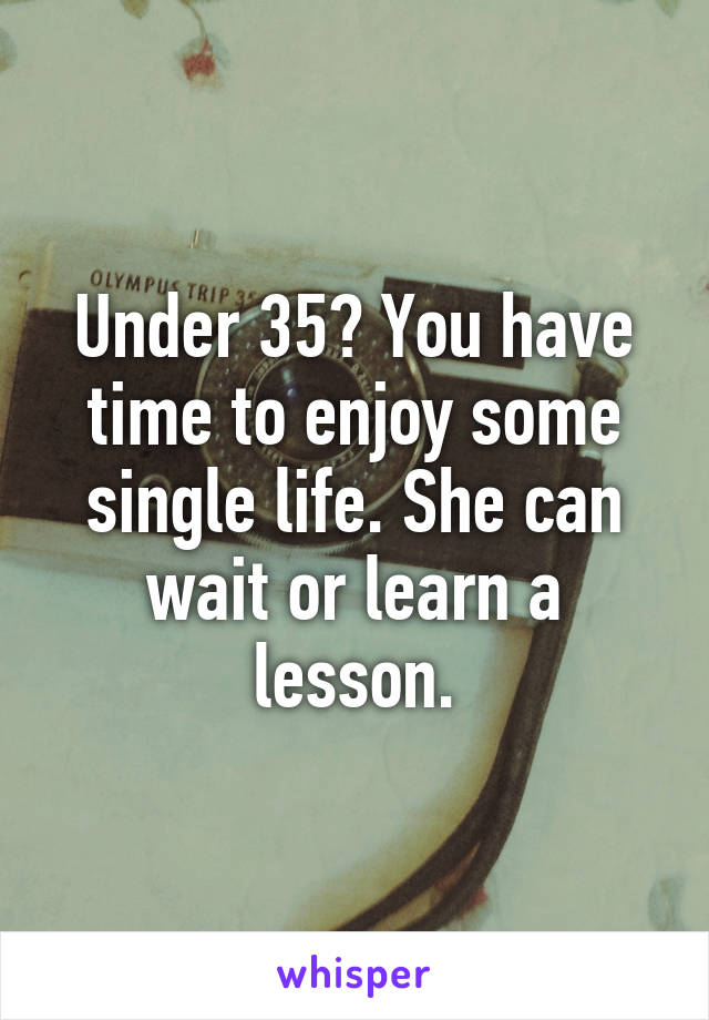 Under 35? You have time to enjoy some single life. She can wait or learn a lesson.