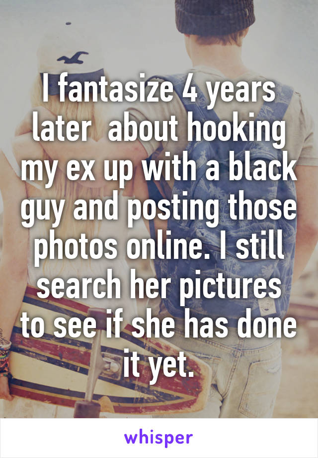 I fantasize 4 years later  about hooking my ex up with a black guy and posting those photos online. I still search her pictures to see if she has done it yet.