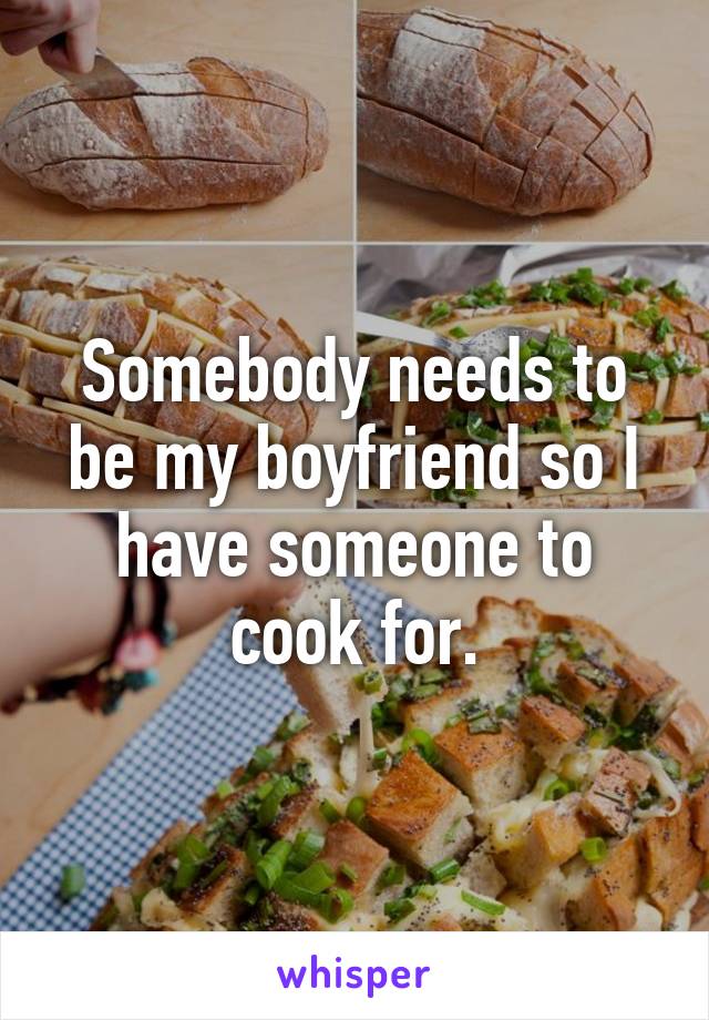 Somebody needs to be my boyfriend so I have someone to cook for.