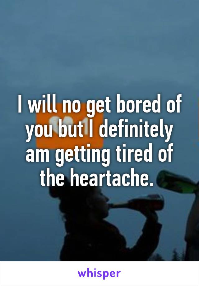 I will no get bored of you but I definitely am getting tired of the heartache. 