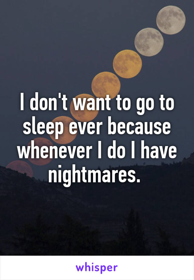 I don't want to go to sleep ever because whenever I do I have nightmares. 