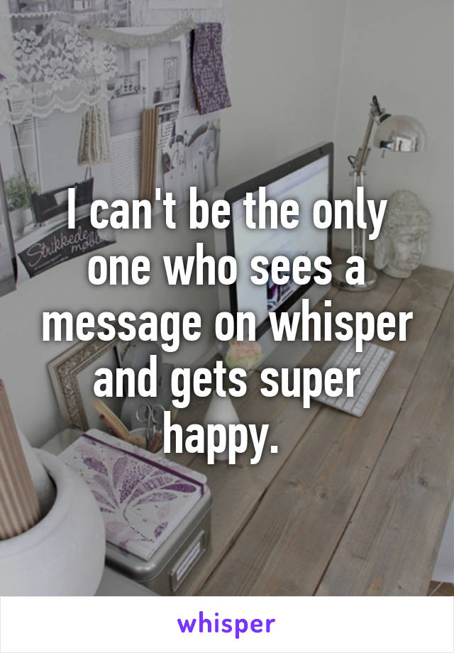 I can't be the only one who sees a message on whisper and gets super happy. 