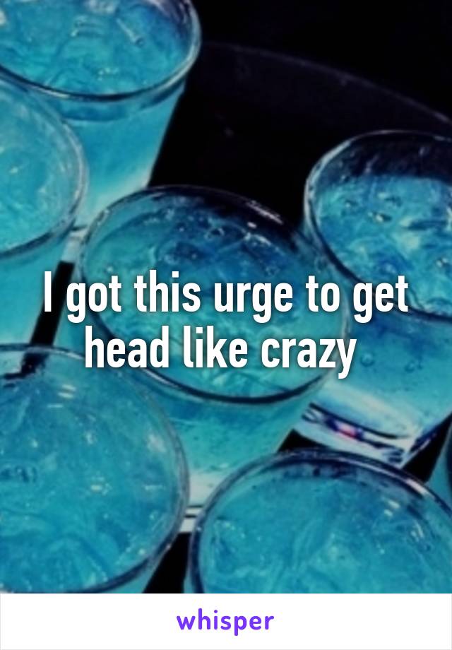 I got this urge to get head like crazy 