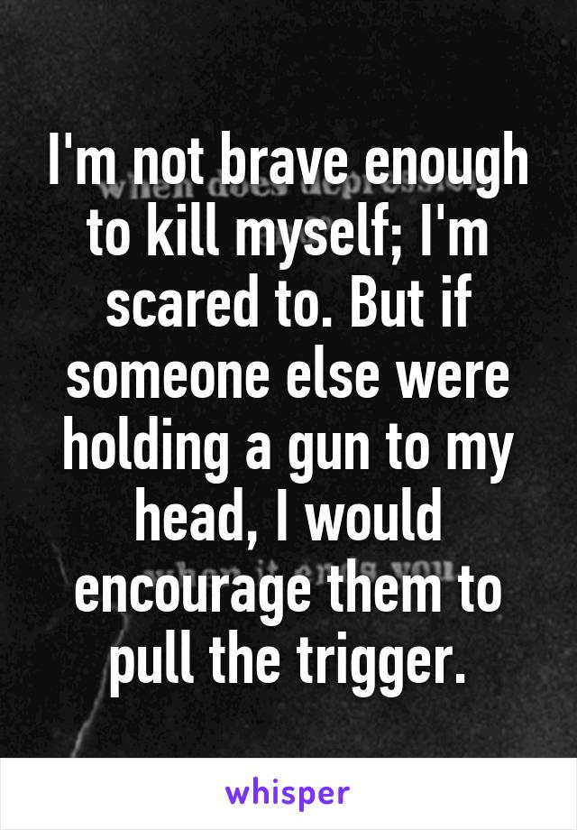 I'm not brave enough to kill myself; I'm scared to. But if someone else were holding a gun to my head, I would encourage them to pull the trigger.