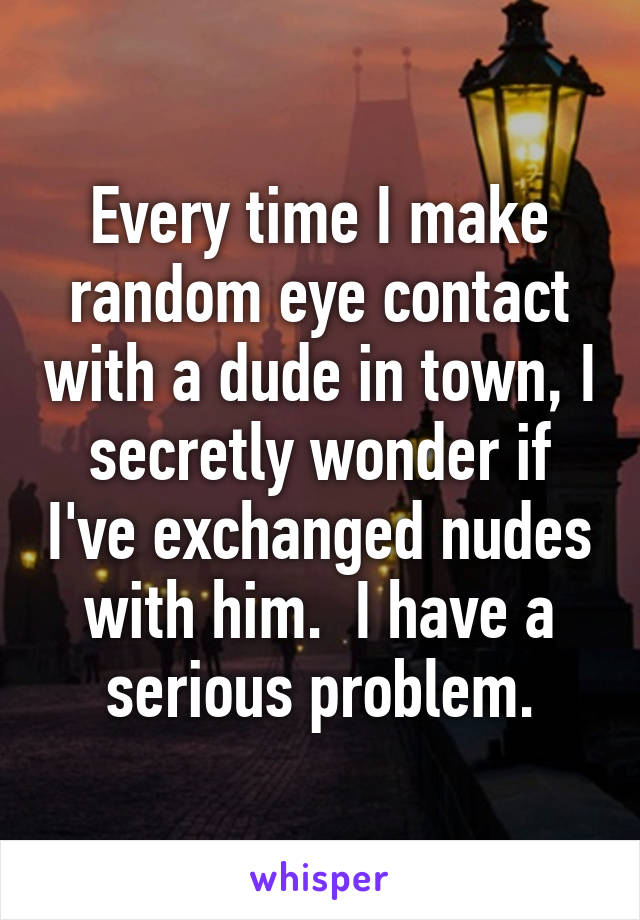 Every time I make random eye contact with a dude in town, I secretly wonder if I've exchanged nudes with him.  I have a serious problem.