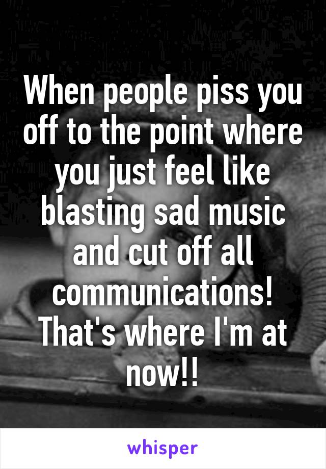 When people piss you off to the point where you just feel like blasting sad music and cut off all communications! That's where I'm at now!!