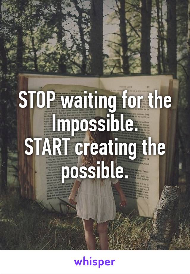 STOP waiting for the Impossible.
START creating the possible.