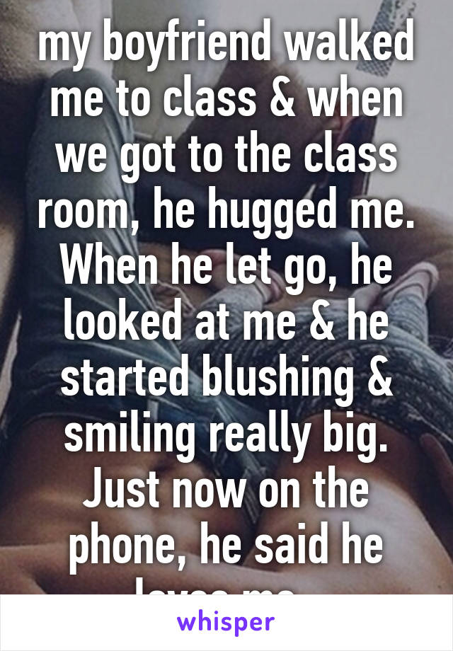 my boyfriend walked me to class & when we got to the class room, he hugged me. When he let go, he looked at me & he started blushing & smiling really big. Just now on the phone, he said he loves me. 