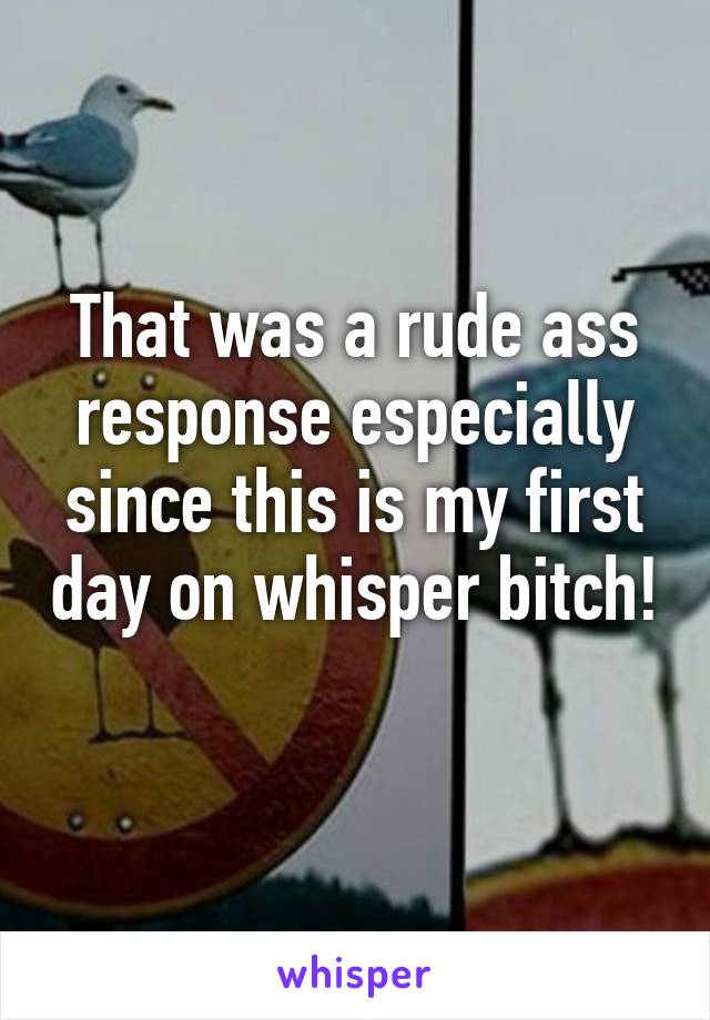 That was a rude ass response especially since this is my first day on whisper bitch! 