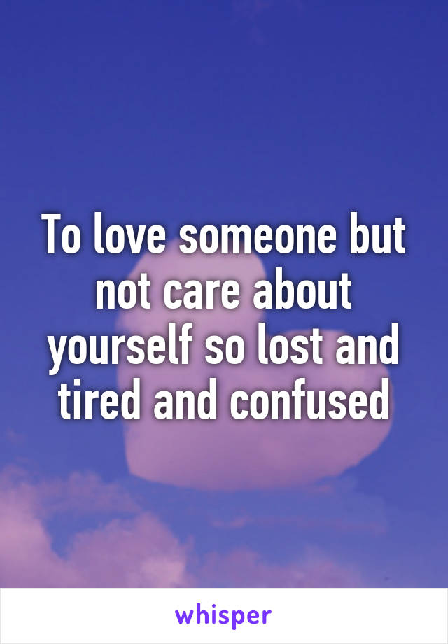 To love someone but not care about yourself so lost and tired and confused