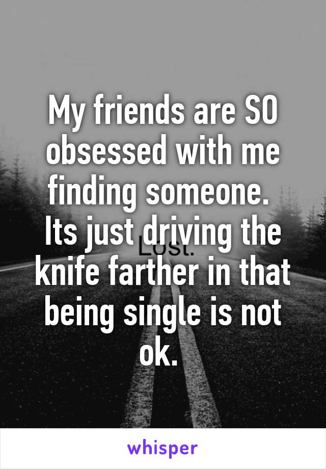 My friends are SO obsessed with me finding someone. 
Its just driving the knife farther in that being single is not ok. 